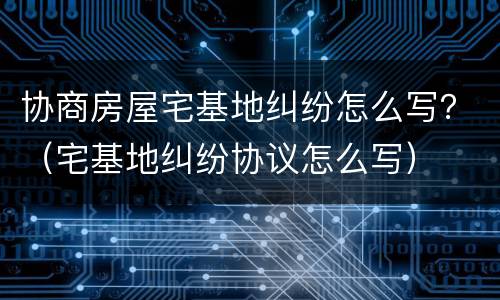 协商房屋宅基地纠纷怎么写？（宅基地纠纷协议怎么写）