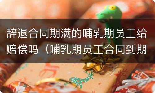 辞退合同期满的哺乳期员工给赔偿吗（哺乳期员工合同到期可以辞退吗）