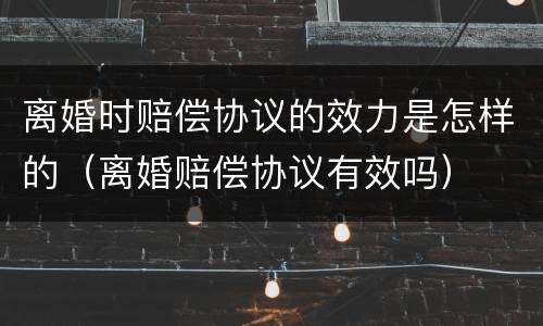 离婚时赔偿协议的效力是怎样的（离婚赔偿协议有效吗）