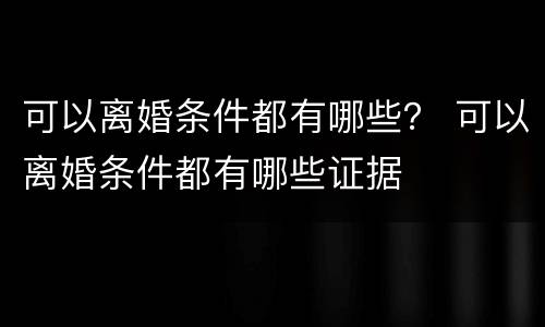 可以离婚条件都有哪些？ 可以离婚条件都有哪些证据