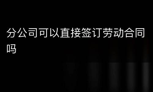 分公司可以直接签订劳动合同吗