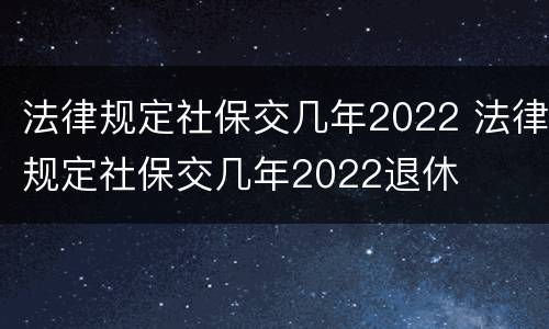 法律规定社保交几年2022 法律规定社保交几年2022退休