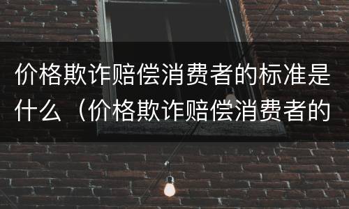 价格欺诈赔偿消费者的标准是什么（价格欺诈赔偿消费者的标准是什么呢）