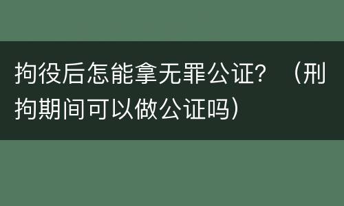 拘役后怎能拿无罪公证？（刑拘期间可以做公证吗）