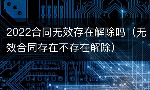 2022合同无效存在解除吗（无效合同存在不存在解除）