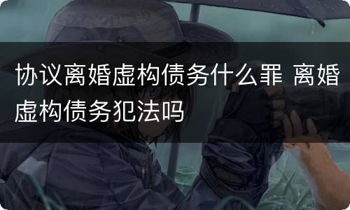 协议离婚虚构债务什么罪 离婚虚构债务犯法吗