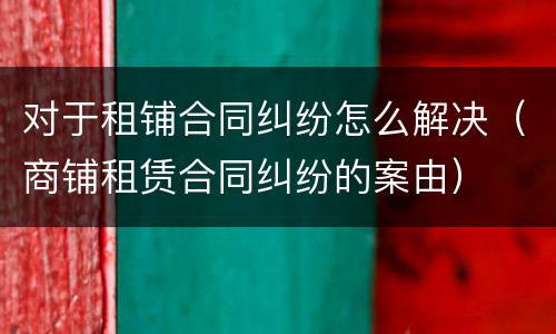 对于租铺合同纠纷怎么解决（商铺租赁合同纠纷的案由）