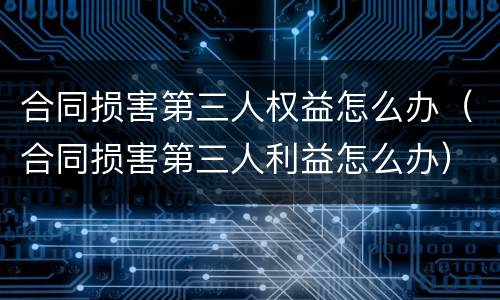 合同损害第三人权益怎么办（合同损害第三人利益怎么办）