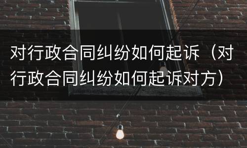 对行政合同纠纷如何起诉（对行政合同纠纷如何起诉对方）