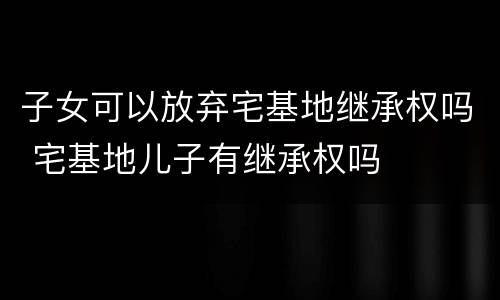 子女可以放弃宅基地继承权吗 宅基地儿子有继承权吗