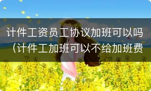 计件工资员工协议加班可以吗（计件工加班可以不给加班费吗）