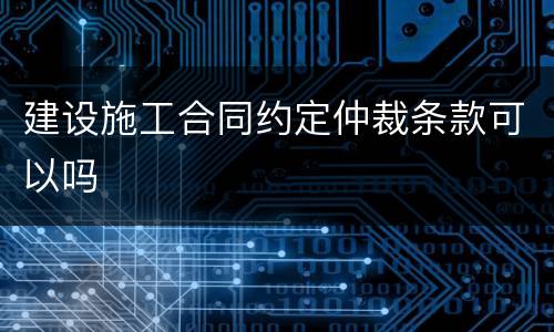 建设施工合同约定仲裁条款可以吗
