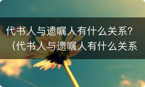 代书人与遗嘱人有什么关系？（代书人与遗嘱人有什么关系）