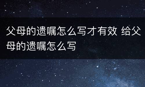 父母的遗嘱怎么写才有效 给父母的遗嘱怎么写