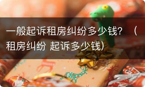 一般起诉租房纠纷多少钱？（租房纠纷 起诉多少钱）