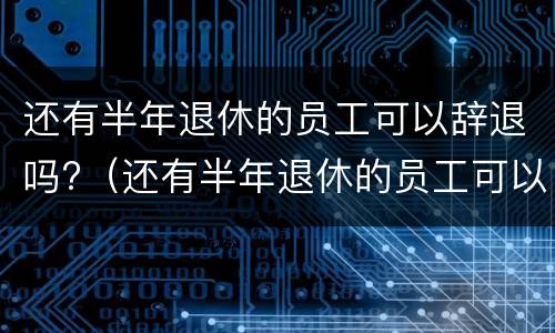 还有半年退休的员工可以辞退吗?（还有半年退休的员工可以辞退吗怎么办）