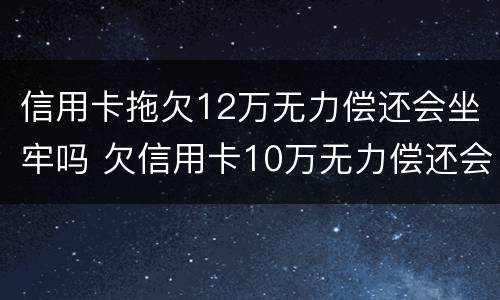 信用卡拖欠12万无力偿还会坐牢吗 欠信用卡10万无力偿还会被刑拘吗