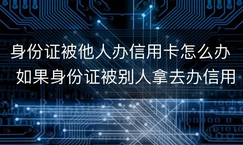 身份证被他人办信用卡怎么办 如果身份证被别人拿去办信用卡怎么办