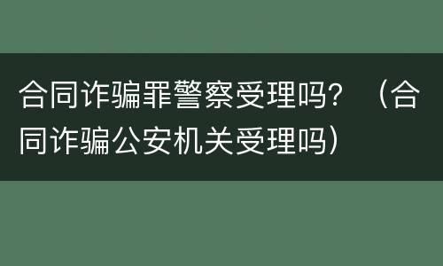 合同诈骗罪警察受理吗？（合同诈骗公安机关受理吗）