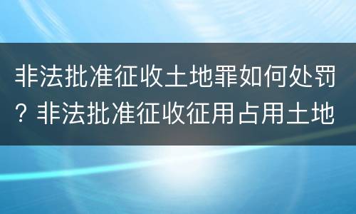 非法批准征收土地罪如何处罚? 非法批准征收征用占用土地罪