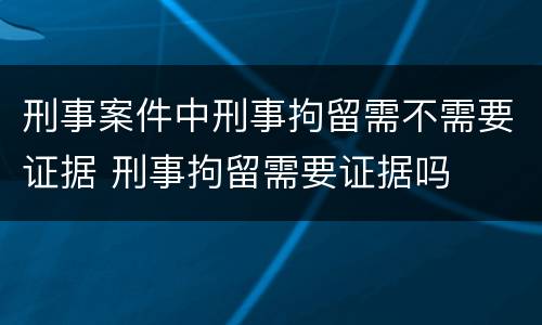 刑事案件中刑事拘留需不需要证据 刑事拘留需要证据吗