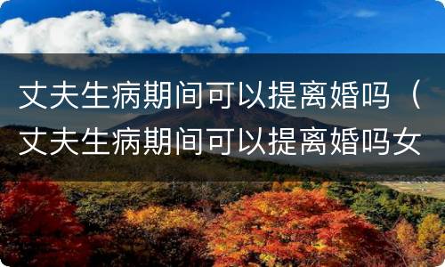 丈夫生病期间可以提离婚吗（丈夫生病期间可以提离婚吗女方）