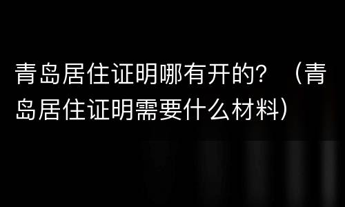 青岛居住证明哪有开的？（青岛居住证明需要什么材料）