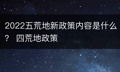 2022五荒地新政策内容是什么？ 四荒地政策