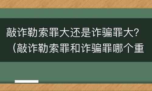 敲诈勒索罪大还是诈骗罪大？（敲诈勒索罪和诈骗罪哪个重）