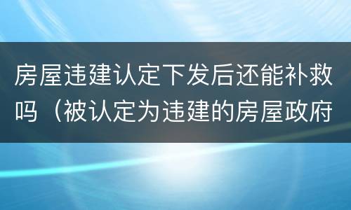 房屋违建认定下发后还能补救吗（被认定为违建的房屋政府也有过错怎么办）