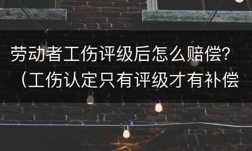 劳动者工伤评级后怎么赔偿？（工伤认定只有评级才有补偿吗）