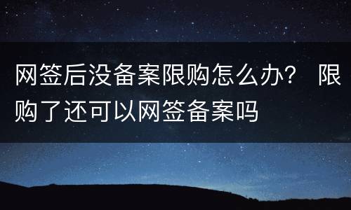 网签后没备案限购怎么办？ 限购了还可以网签备案吗