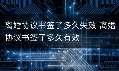 离婚协议书签了多久失效 离婚协议书签了多久有效
