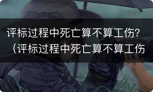 评标过程中死亡算不算工伤？（评标过程中死亡算不算工伤赔偿）