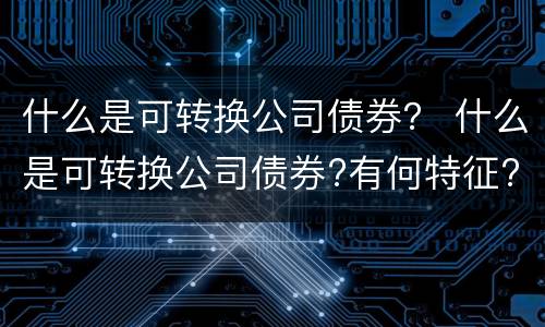 什么是可转换公司债券？ 什么是可转换公司债券?有何特征?