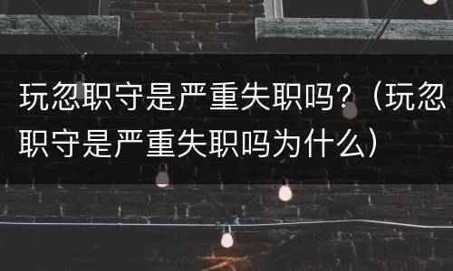 玩忽职守是严重失职吗?（玩忽职守是严重失职吗为什么）
