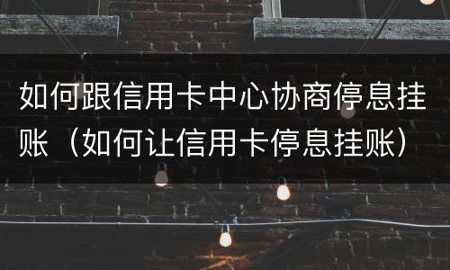 如何跟信用卡中心协商停息挂账（如何让信用卡停息挂账）
