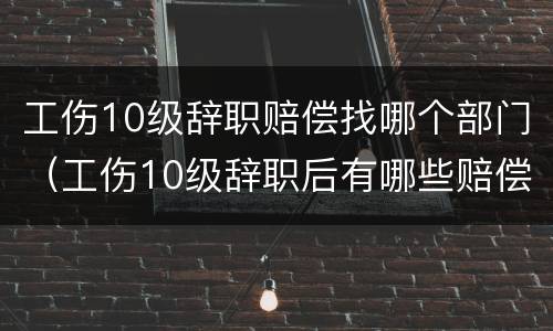 工伤10级辞职赔偿找哪个部门（工伤10级辞职后有哪些赔偿）