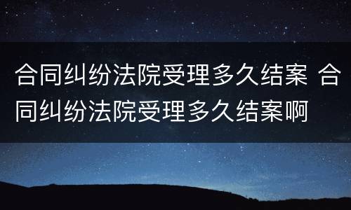 合同纠纷法院受理多久结案 合同纠纷法院受理多久结案啊