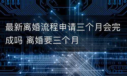 最新离婚流程申请三个月会完成吗 离婚要三个月