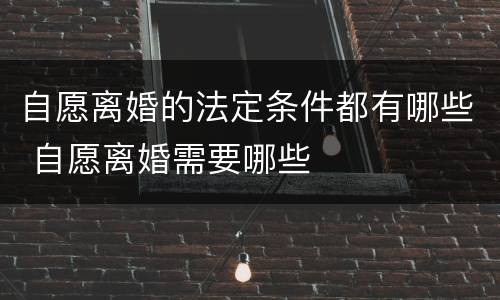 自愿离婚的法定条件都有哪些 自愿离婚需要哪些