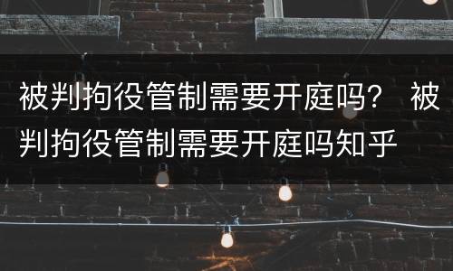 被判拘役管制需要开庭吗？ 被判拘役管制需要开庭吗知乎