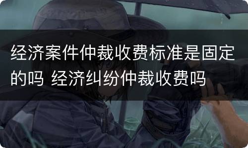 经济案件仲裁收费标准是固定的吗 经济纠纷仲裁收费吗