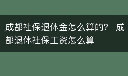 成都社保退休金怎么算的？ 成都退休社保工资怎么算