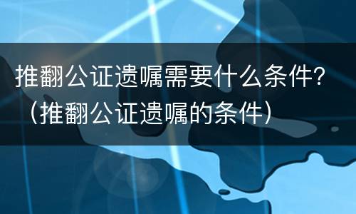 推翻公证遗嘱需要什么条件？（推翻公证遗嘱的条件）