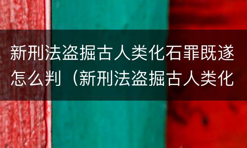 新刑法盗掘古人类化石罪既遂怎么判（新刑法盗掘古人类化石罪既遂怎么判）