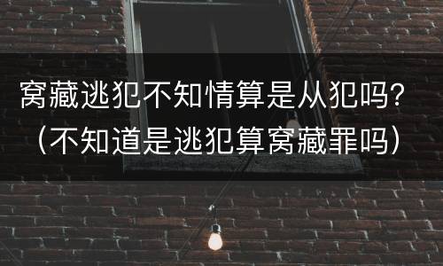 窝藏逃犯不知情算是从犯吗？（不知道是逃犯算窝藏罪吗）