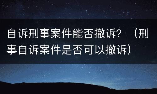 自诉刑事案件能否撤诉？（刑事自诉案件是否可以撤诉）