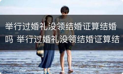举行过婚礼没领结婚证算结婚吗 举行过婚礼没领结婚证算结婚吗女方