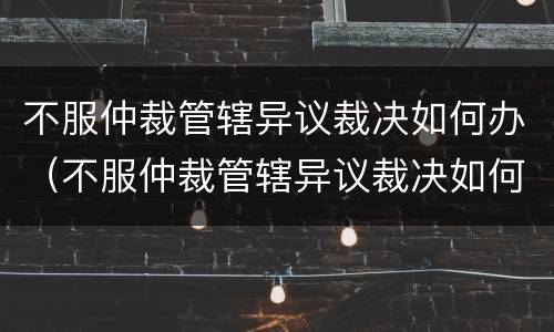 不服仲裁管辖异议裁决如何办（不服仲裁管辖异议裁决如何办）